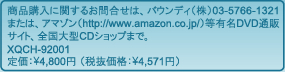商品購入に関するお問合わせは、バウンディ(株)03-5766-1321または、アマゾン(http://www.amazon.co.jp/)等有名DVD通販サイト、全国大型CDショップまで。XQCH-92001　定価：4,800（税抜価格：4,571円）